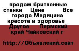  продам бритвенные станки  › Цена ­ 400 - Все города Медицина, красота и здоровье » Другое   . Пермский край,Чайковский г.